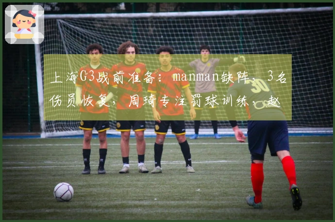 上海G3战前准备：manman缺阵，3名伤员恢复，周琦专注罚球训练，赵睿对决小曾