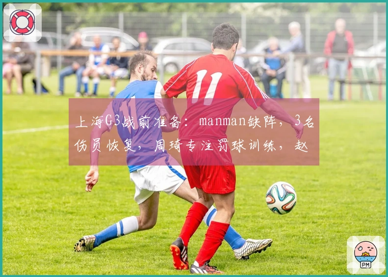 上海G3战前准备：manman缺阵，3名伤员恢复，周琦专注罚球训练，赵睿对决小曾
